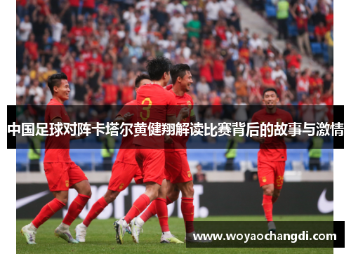 中国足球对阵卡塔尔黄健翔解读比赛背后的故事与激情